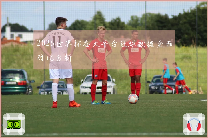 2026世界杯各大平台让球数据全面对比分析